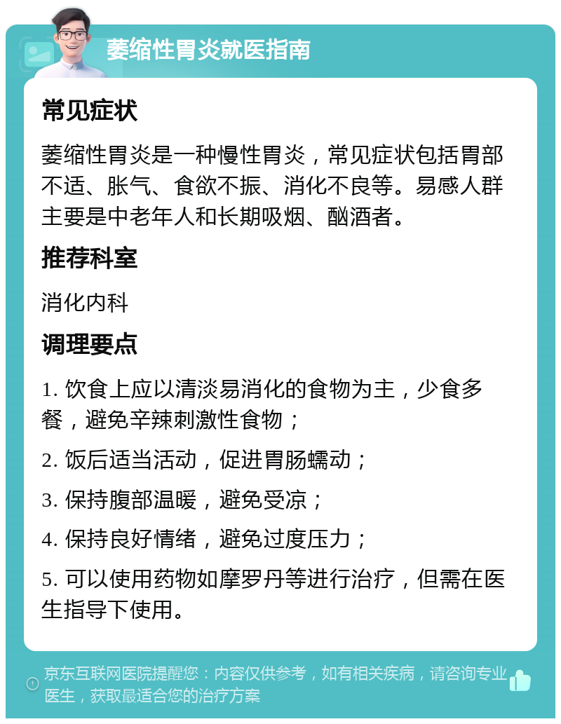 萎缩性胃炎就医指南 常见症状 萎缩性胃炎是一种慢性胃炎，常见症状包括胃部不适、胀气、食欲不振、消化不良等。易感人群主要是中老年人和长期吸烟、酗酒者。 推荐科室 消化内科 调理要点 1. 饮食上应以清淡易消化的食物为主，少食多餐，避免辛辣刺激性食物； 2. 饭后适当活动，促进胃肠蠕动； 3. 保持腹部温暖，避免受凉； 4. 保持良好情绪，避免过度压力； 5. 可以使用药物如摩罗丹等进行治疗，但需在医生指导下使用。