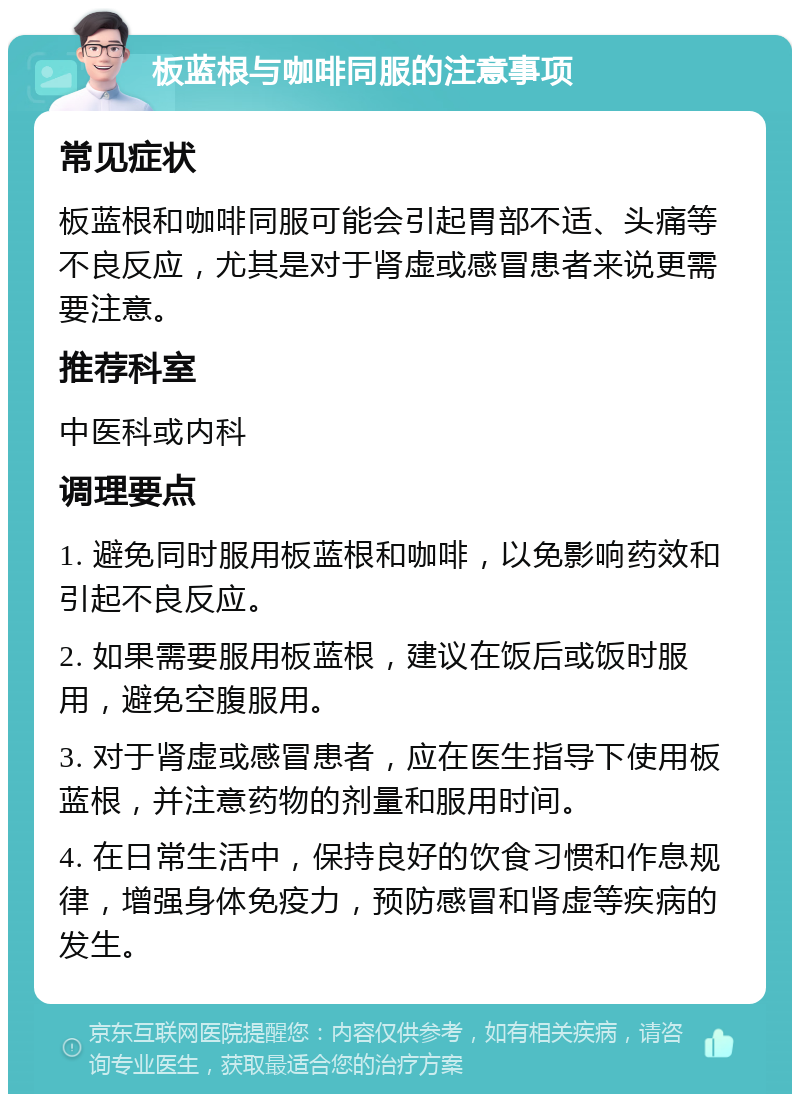 板蓝根与咖啡同服的注意事项 常见症状 板蓝根和咖啡同服可能会引起胃部不适、头痛等不良反应，尤其是对于肾虚或感冒患者来说更需要注意。 推荐科室 中医科或内科 调理要点 1. 避免同时服用板蓝根和咖啡，以免影响药效和引起不良反应。 2. 如果需要服用板蓝根，建议在饭后或饭时服用，避免空腹服用。 3. 对于肾虚或感冒患者，应在医生指导下使用板蓝根，并注意药物的剂量和服用时间。 4. 在日常生活中，保持良好的饮食习惯和作息规律，增强身体免疫力，预防感冒和肾虚等疾病的发生。