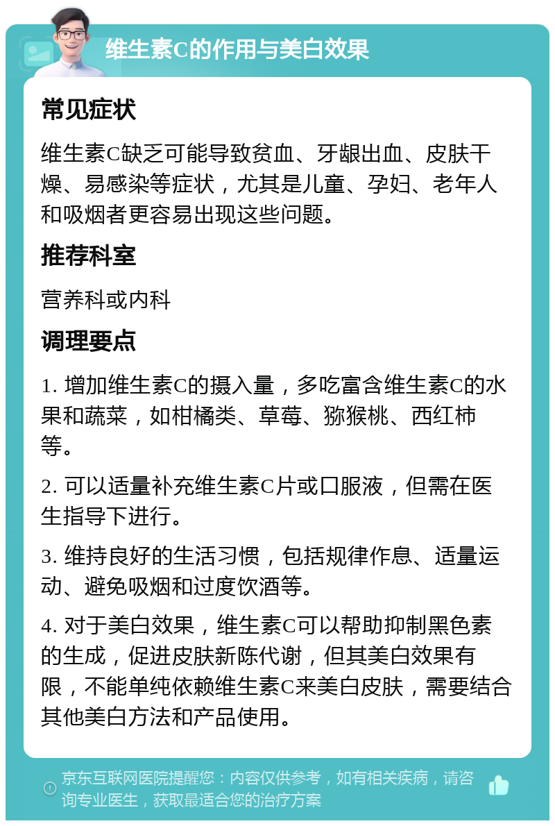 维生素C的作用与美白效果 常见症状 维生素C缺乏可能导致贫血、牙龈出血、皮肤干燥、易感染等症状，尤其是儿童、孕妇、老年人和吸烟者更容易出现这些问题。 推荐科室 营养科或内科 调理要点 1. 增加维生素C的摄入量，多吃富含维生素C的水果和蔬菜，如柑橘类、草莓、猕猴桃、西红柿等。 2. 可以适量补充维生素C片或口服液，但需在医生指导下进行。 3. 维持良好的生活习惯，包括规律作息、适量运动、避免吸烟和过度饮酒等。 4. 对于美白效果，维生素C可以帮助抑制黑色素的生成，促进皮肤新陈代谢，但其美白效果有限，不能单纯依赖维生素C来美白皮肤，需要结合其他美白方法和产品使用。