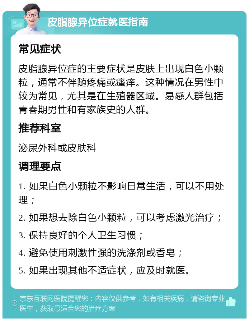 皮脂腺异位症就医指南 常见症状 皮脂腺异位症的主要症状是皮肤上出现白色小颗粒，通常不伴随疼痛或瘙痒。这种情况在男性中较为常见，尤其是在生殖器区域。易感人群包括青春期男性和有家族史的人群。 推荐科室 泌尿外科或皮肤科 调理要点 1. 如果白色小颗粒不影响日常生活，可以不用处理； 2. 如果想去除白色小颗粒，可以考虑激光治疗； 3. 保持良好的个人卫生习惯； 4. 避免使用刺激性强的洗涤剂或香皂； 5. 如果出现其他不适症状，应及时就医。