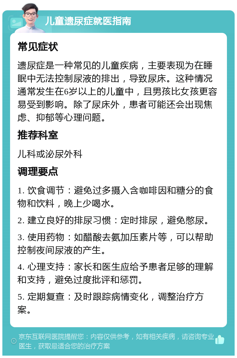 儿童遗尿症就医指南 常见症状 遗尿症是一种常见的儿童疾病，主要表现为在睡眠中无法控制尿液的排出，导致尿床。这种情况通常发生在6岁以上的儿童中，且男孩比女孩更容易受到影响。除了尿床外，患者可能还会出现焦虑、抑郁等心理问题。 推荐科室 儿科或泌尿外科 调理要点 1. 饮食调节：避免过多摄入含咖啡因和糖分的食物和饮料，晚上少喝水。 2. 建立良好的排尿习惯：定时排尿，避免憋尿。 3. 使用药物：如醋酸去氨加压素片等，可以帮助控制夜间尿液的产生。 4. 心理支持：家长和医生应给予患者足够的理解和支持，避免过度批评和惩罚。 5. 定期复查：及时跟踪病情变化，调整治疗方案。