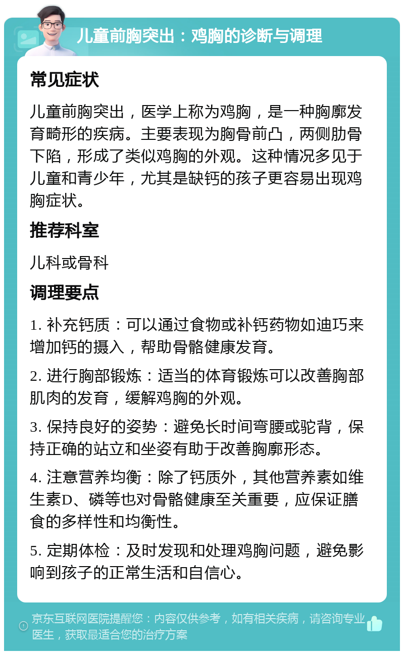 儿童前胸突出：鸡胸的诊断与调理 常见症状 儿童前胸突出，医学上称为鸡胸，是一种胸廓发育畸形的疾病。主要表现为胸骨前凸，两侧肋骨下陷，形成了类似鸡胸的外观。这种情况多见于儿童和青少年，尤其是缺钙的孩子更容易出现鸡胸症状。 推荐科室 儿科或骨科 调理要点 1. 补充钙质：可以通过食物或补钙药物如迪巧来增加钙的摄入，帮助骨骼健康发育。 2. 进行胸部锻炼：适当的体育锻炼可以改善胸部肌肉的发育，缓解鸡胸的外观。 3. 保持良好的姿势：避免长时间弯腰或驼背，保持正确的站立和坐姿有助于改善胸廓形态。 4. 注意营养均衡：除了钙质外，其他营养素如维生素D、磷等也对骨骼健康至关重要，应保证膳食的多样性和均衡性。 5. 定期体检：及时发现和处理鸡胸问题，避免影响到孩子的正常生活和自信心。