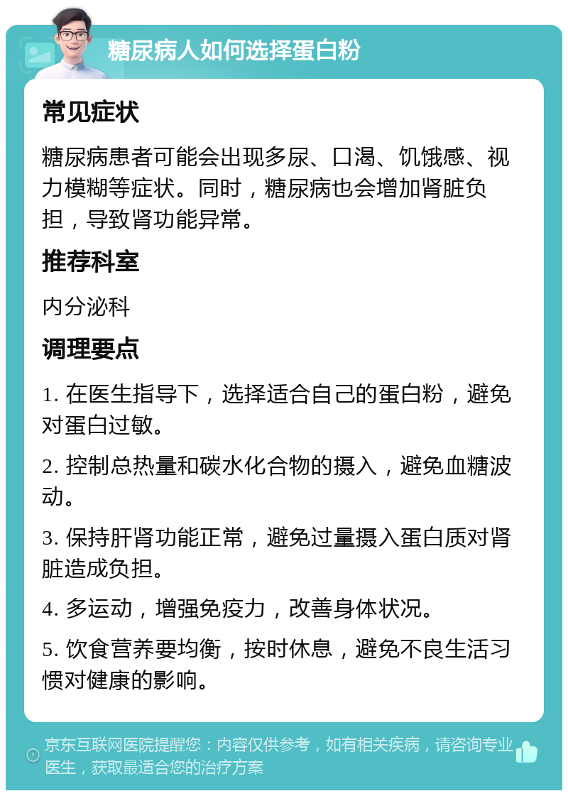 糖尿病人如何选择蛋白粉 常见症状 糖尿病患者可能会出现多尿、口渴、饥饿感、视力模糊等症状。同时，糖尿病也会增加肾脏负担，导致肾功能异常。 推荐科室 内分泌科 调理要点 1. 在医生指导下，选择适合自己的蛋白粉，避免对蛋白过敏。 2. 控制总热量和碳水化合物的摄入，避免血糖波动。 3. 保持肝肾功能正常，避免过量摄入蛋白质对肾脏造成负担。 4. 多运动，增强免疫力，改善身体状况。 5. 饮食营养要均衡，按时休息，避免不良生活习惯对健康的影响。