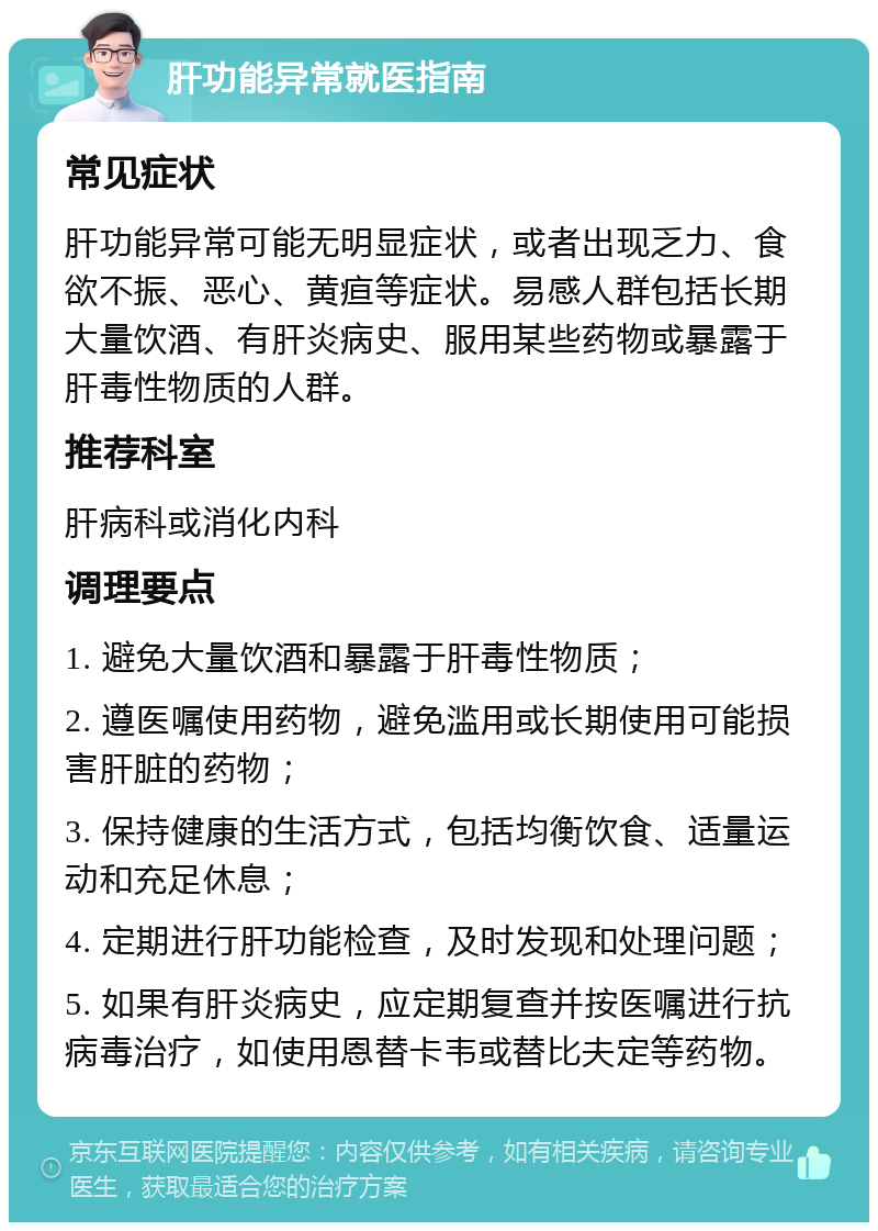 肝功能异常就医指南 常见症状 肝功能异常可能无明显症状，或者出现乏力、食欲不振、恶心、黄疸等症状。易感人群包括长期大量饮酒、有肝炎病史、服用某些药物或暴露于肝毒性物质的人群。 推荐科室 肝病科或消化内科 调理要点 1. 避免大量饮酒和暴露于肝毒性物质； 2. 遵医嘱使用药物，避免滥用或长期使用可能损害肝脏的药物； 3. 保持健康的生活方式，包括均衡饮食、适量运动和充足休息； 4. 定期进行肝功能检查，及时发现和处理问题； 5. 如果有肝炎病史，应定期复查并按医嘱进行抗病毒治疗，如使用恩替卡韦或替比夫定等药物。