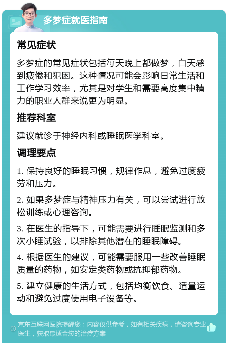 多梦症就医指南 常见症状 多梦症的常见症状包括每天晚上都做梦，白天感到疲倦和犯困。这种情况可能会影响日常生活和工作学习效率，尤其是对学生和需要高度集中精力的职业人群来说更为明显。 推荐科室 建议就诊于神经内科或睡眠医学科室。 调理要点 1. 保持良好的睡眠习惯，规律作息，避免过度疲劳和压力。 2. 如果多梦症与精神压力有关，可以尝试进行放松训练或心理咨询。 3. 在医生的指导下，可能需要进行睡眠监测和多次小睡试验，以排除其他潜在的睡眠障碍。 4. 根据医生的建议，可能需要服用一些改善睡眠质量的药物，如安定类药物或抗抑郁药物。 5. 建立健康的生活方式，包括均衡饮食、适量运动和避免过度使用电子设备等。