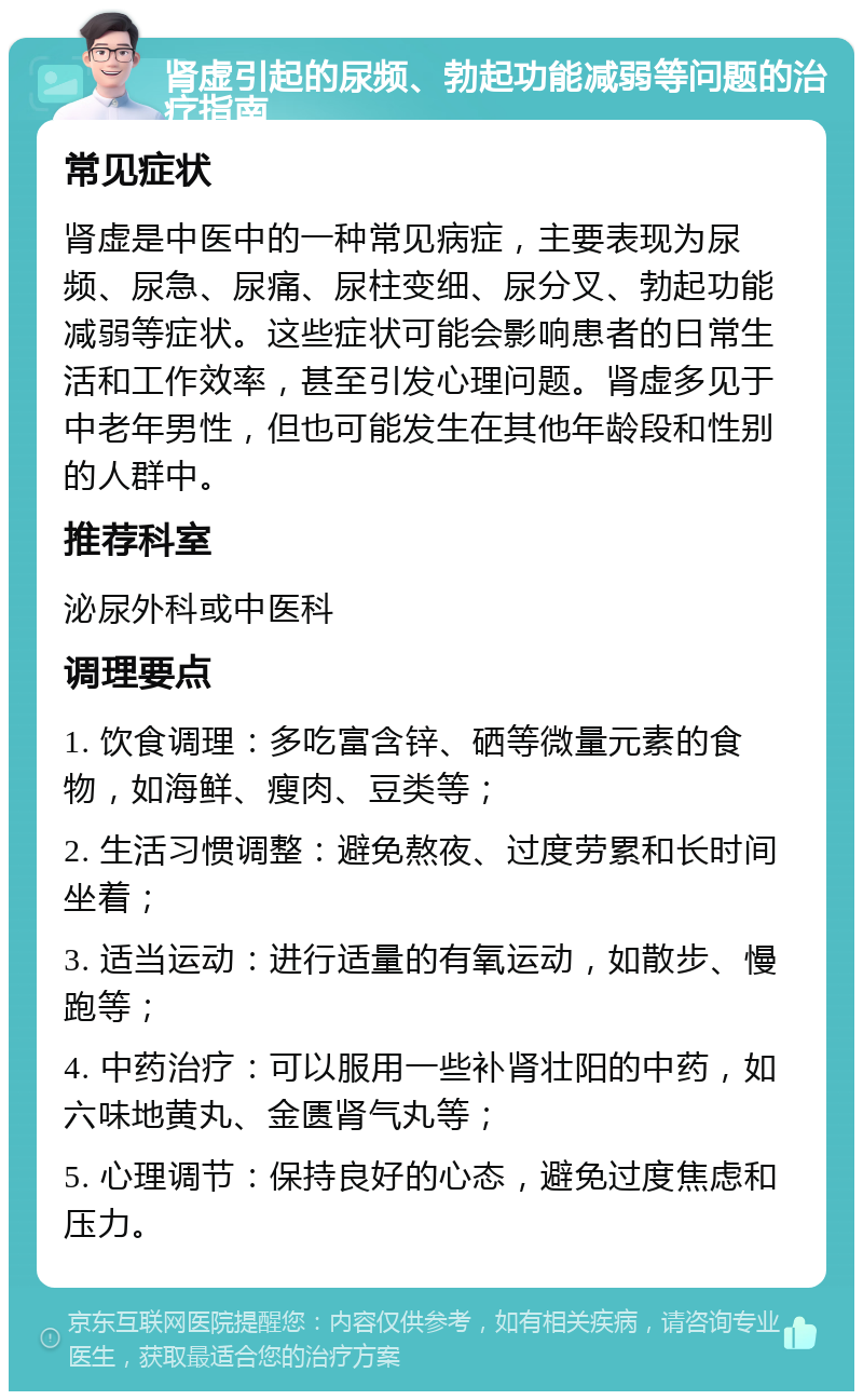 肾虚引起的尿频、勃起功能减弱等问题的治疗指南 常见症状 肾虚是中医中的一种常见病症，主要表现为尿频、尿急、尿痛、尿柱变细、尿分叉、勃起功能减弱等症状。这些症状可能会影响患者的日常生活和工作效率，甚至引发心理问题。肾虚多见于中老年男性，但也可能发生在其他年龄段和性别的人群中。 推荐科室 泌尿外科或中医科 调理要点 1. 饮食调理：多吃富含锌、硒等微量元素的食物，如海鲜、瘦肉、豆类等； 2. 生活习惯调整：避免熬夜、过度劳累和长时间坐着； 3. 适当运动：进行适量的有氧运动，如散步、慢跑等； 4. 中药治疗：可以服用一些补肾壮阳的中药，如六味地黄丸、金匮肾气丸等； 5. 心理调节：保持良好的心态，避免过度焦虑和压力。