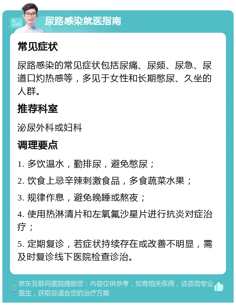 尿路感染就医指南 常见症状 尿路感染的常见症状包括尿痛、尿频、尿急、尿道口灼热感等，多见于女性和长期憋尿、久坐的人群。 推荐科室 泌尿外科或妇科 调理要点 1. 多饮温水，勤排尿，避免憋尿； 2. 饮食上忌辛辣刺激食品，多食蔬菜水果； 3. 规律作息，避免晚睡或熬夜； 4. 使用热淋清片和左氧氟沙星片进行抗炎对症治疗； 5. 定期复诊，若症状持续存在或改善不明显，需及时复诊线下医院检查诊治。