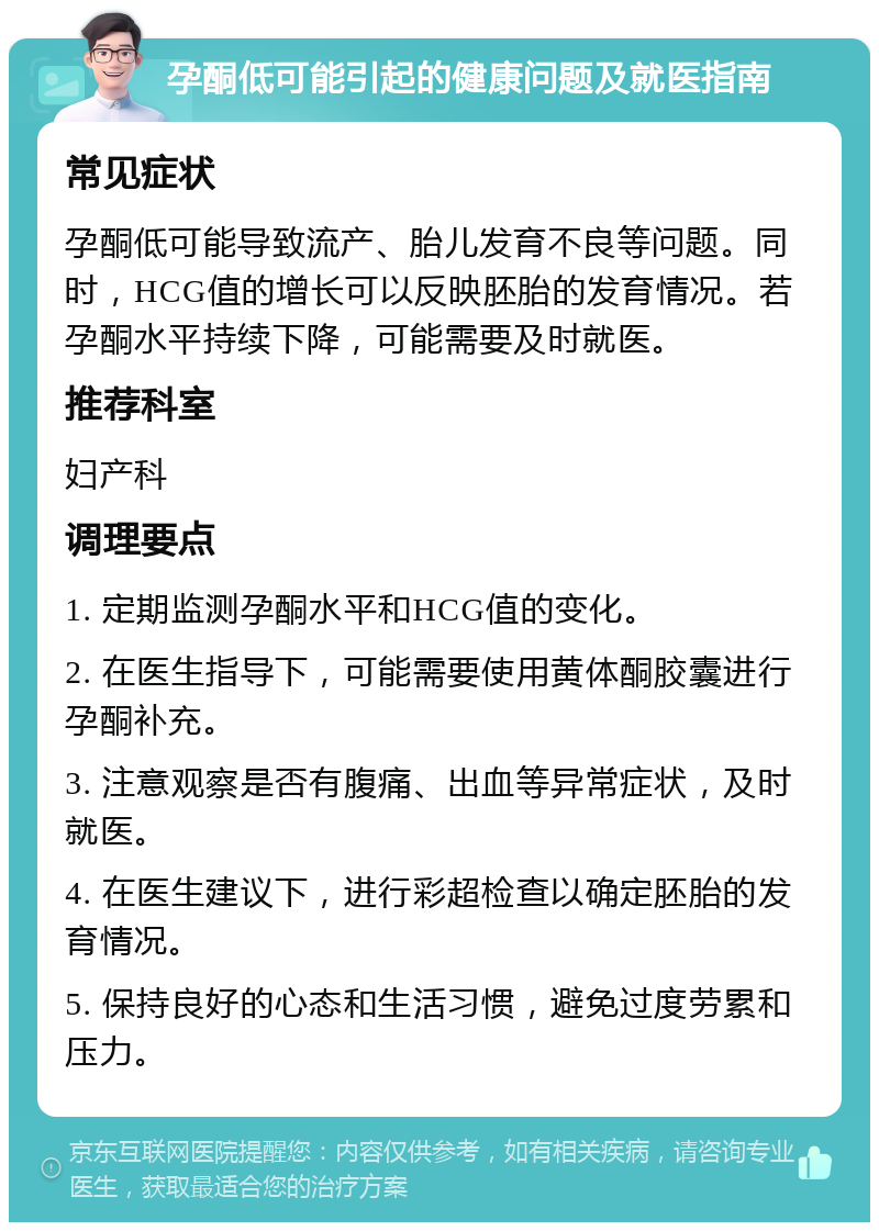 孕酮低可能引起的健康问题及就医指南 常见症状 孕酮低可能导致流产、胎儿发育不良等问题。同时，HCG值的增长可以反映胚胎的发育情况。若孕酮水平持续下降，可能需要及时就医。 推荐科室 妇产科 调理要点 1. 定期监测孕酮水平和HCG值的变化。 2. 在医生指导下，可能需要使用黄体酮胶囊进行孕酮补充。 3. 注意观察是否有腹痛、出血等异常症状，及时就医。 4. 在医生建议下，进行彩超检查以确定胚胎的发育情况。 5. 保持良好的心态和生活习惯，避免过度劳累和压力。