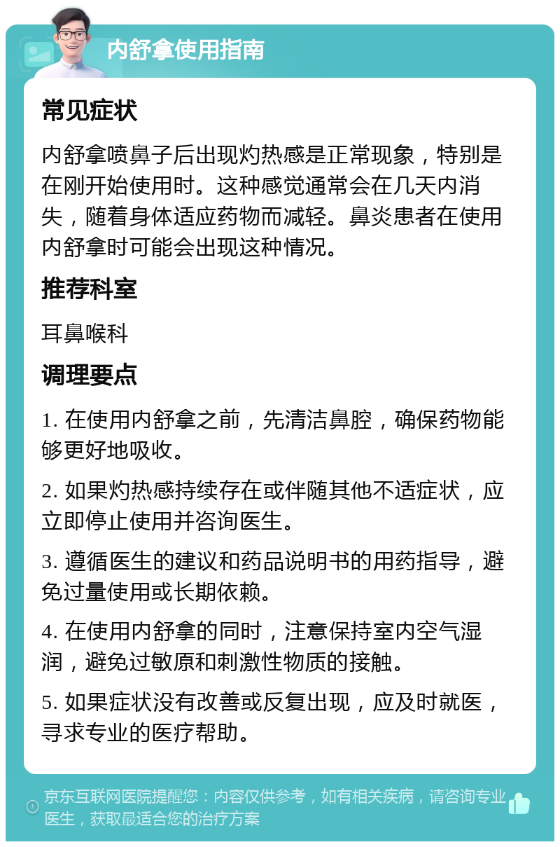 内舒拿使用指南 常见症状 内舒拿喷鼻子后出现灼热感是正常现象，特别是在刚开始使用时。这种感觉通常会在几天内消失，随着身体适应药物而减轻。鼻炎患者在使用内舒拿时可能会出现这种情况。 推荐科室 耳鼻喉科 调理要点 1. 在使用内舒拿之前，先清洁鼻腔，确保药物能够更好地吸收。 2. 如果灼热感持续存在或伴随其他不适症状，应立即停止使用并咨询医生。 3. 遵循医生的建议和药品说明书的用药指导，避免过量使用或长期依赖。 4. 在使用内舒拿的同时，注意保持室内空气湿润，避免过敏原和刺激性物质的接触。 5. 如果症状没有改善或反复出现，应及时就医，寻求专业的医疗帮助。