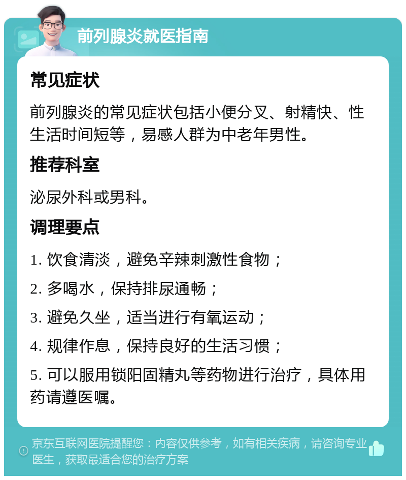 前列腺炎就医指南 常见症状 前列腺炎的常见症状包括小便分叉、射精快、性生活时间短等，易感人群为中老年男性。 推荐科室 泌尿外科或男科。 调理要点 1. 饮食清淡，避免辛辣刺激性食物； 2. 多喝水，保持排尿通畅； 3. 避免久坐，适当进行有氧运动； 4. 规律作息，保持良好的生活习惯； 5. 可以服用锁阳固精丸等药物进行治疗，具体用药请遵医嘱。