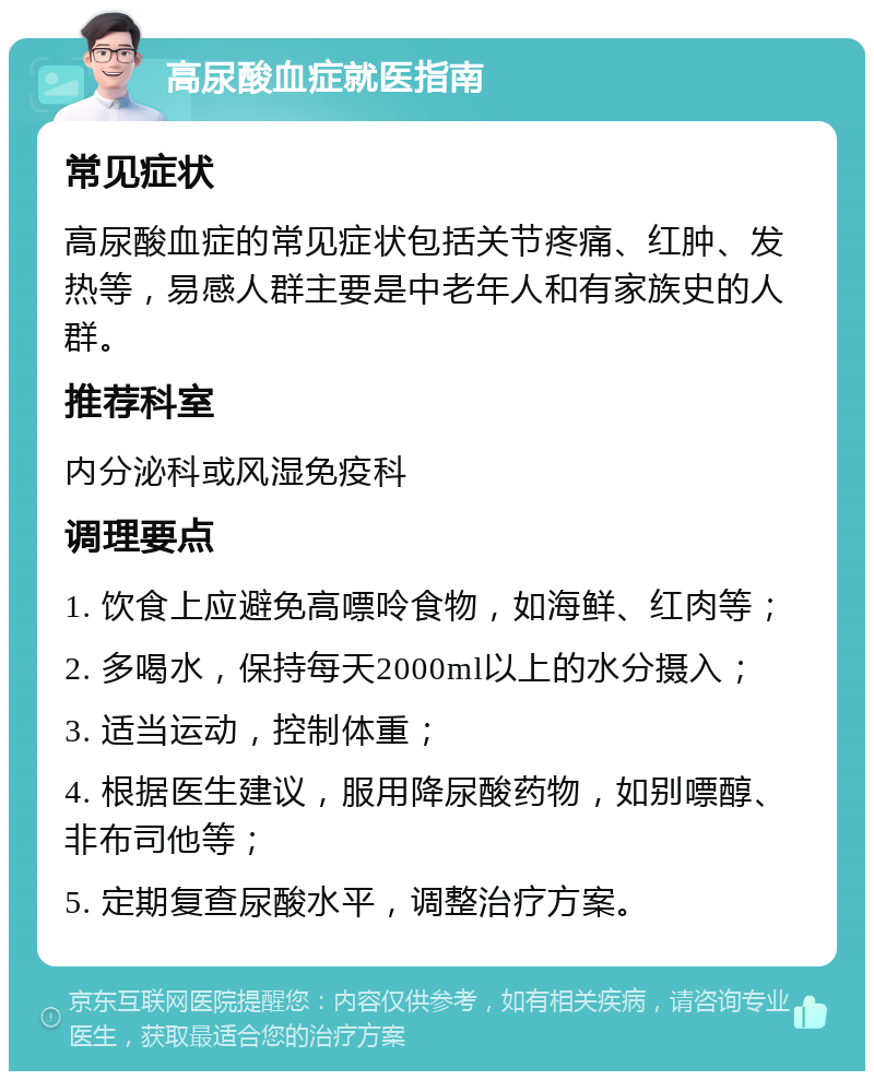 高尿酸血症就医指南 常见症状 高尿酸血症的常见症状包括关节疼痛、红肿、发热等，易感人群主要是中老年人和有家族史的人群。 推荐科室 内分泌科或风湿免疫科 调理要点 1. 饮食上应避免高嘌呤食物，如海鲜、红肉等； 2. 多喝水，保持每天2000ml以上的水分摄入； 3. 适当运动，控制体重； 4. 根据医生建议，服用降尿酸药物，如别嘌醇、非布司他等； 5. 定期复查尿酸水平，调整治疗方案。