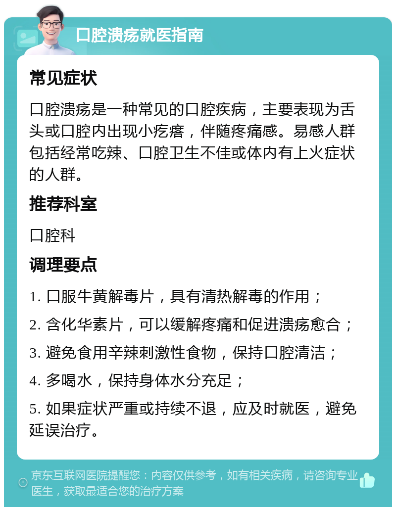 口腔溃疡就医指南 常见症状 口腔溃疡是一种常见的口腔疾病，主要表现为舌头或口腔内出现小疙瘩，伴随疼痛感。易感人群包括经常吃辣、口腔卫生不佳或体内有上火症状的人群。 推荐科室 口腔科 调理要点 1. 口服牛黄解毒片，具有清热解毒的作用； 2. 含化华素片，可以缓解疼痛和促进溃疡愈合； 3. 避免食用辛辣刺激性食物，保持口腔清洁； 4. 多喝水，保持身体水分充足； 5. 如果症状严重或持续不退，应及时就医，避免延误治疗。