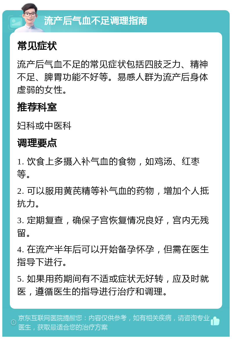 流产后气血不足调理指南 常见症状 流产后气血不足的常见症状包括四肢乏力、精神不足、脾胃功能不好等。易感人群为流产后身体虚弱的女性。 推荐科室 妇科或中医科 调理要点 1. 饮食上多摄入补气血的食物，如鸡汤、红枣等。 2. 可以服用黄芪精等补气血的药物，增加个人抵抗力。 3. 定期复查，确保子宫恢复情况良好，宫内无残留。 4. 在流产半年后可以开始备孕怀孕，但需在医生指导下进行。 5. 如果用药期间有不适或症状无好转，应及时就医，遵循医生的指导进行治疗和调理。