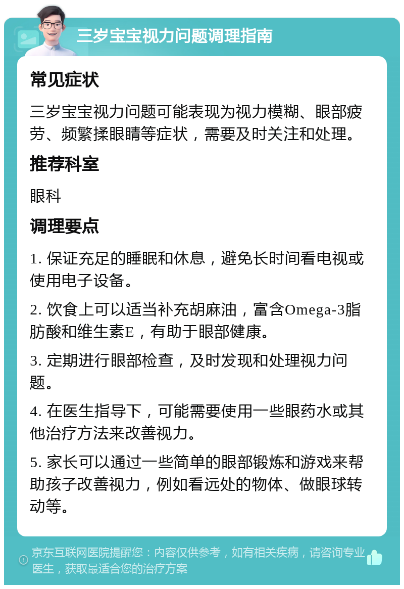 三岁宝宝视力问题调理指南 常见症状 三岁宝宝视力问题可能表现为视力模糊、眼部疲劳、频繁揉眼睛等症状，需要及时关注和处理。 推荐科室 眼科 调理要点 1. 保证充足的睡眠和休息，避免长时间看电视或使用电子设备。 2. 饮食上可以适当补充胡麻油，富含Omega-3脂肪酸和维生素E，有助于眼部健康。 3. 定期进行眼部检查，及时发现和处理视力问题。 4. 在医生指导下，可能需要使用一些眼药水或其他治疗方法来改善视力。 5. 家长可以通过一些简单的眼部锻炼和游戏来帮助孩子改善视力，例如看远处的物体、做眼球转动等。