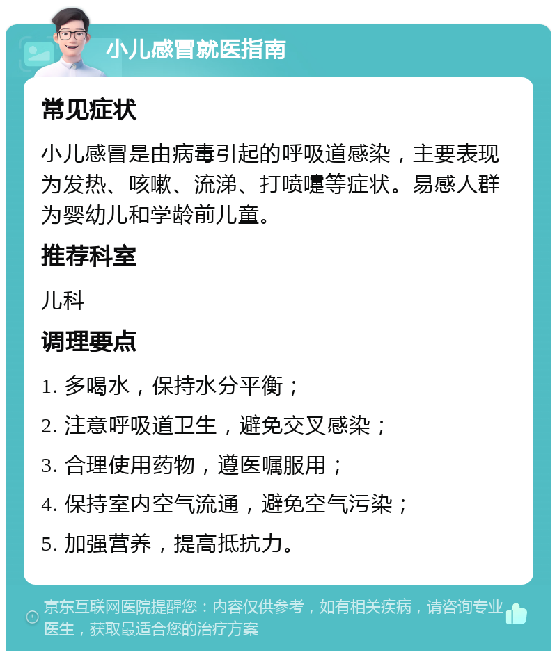 小儿感冒就医指南 常见症状 小儿感冒是由病毒引起的呼吸道感染，主要表现为发热、咳嗽、流涕、打喷嚏等症状。易感人群为婴幼儿和学龄前儿童。 推荐科室 儿科 调理要点 1. 多喝水，保持水分平衡； 2. 注意呼吸道卫生，避免交叉感染； 3. 合理使用药物，遵医嘱服用； 4. 保持室内空气流通，避免空气污染； 5. 加强营养，提高抵抗力。