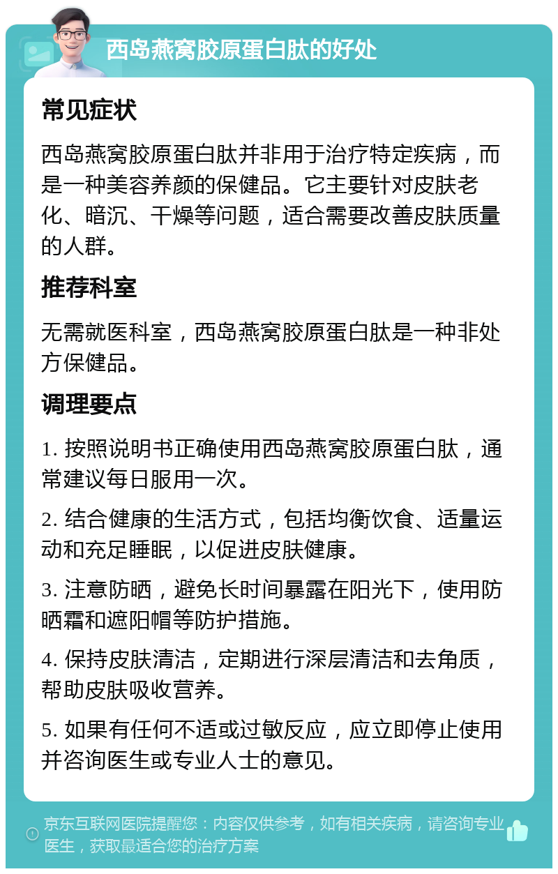 西岛燕窝胶原蛋白肽的好处 常见症状 西岛燕窝胶原蛋白肽并非用于治疗特定疾病，而是一种美容养颜的保健品。它主要针对皮肤老化、暗沉、干燥等问题，适合需要改善皮肤质量的人群。 推荐科室 无需就医科室，西岛燕窝胶原蛋白肽是一种非处方保健品。 调理要点 1. 按照说明书正确使用西岛燕窝胶原蛋白肽，通常建议每日服用一次。 2. 结合健康的生活方式，包括均衡饮食、适量运动和充足睡眠，以促进皮肤健康。 3. 注意防晒，避免长时间暴露在阳光下，使用防晒霜和遮阳帽等防护措施。 4. 保持皮肤清洁，定期进行深层清洁和去角质，帮助皮肤吸收营养。 5. 如果有任何不适或过敏反应，应立即停止使用并咨询医生或专业人士的意见。