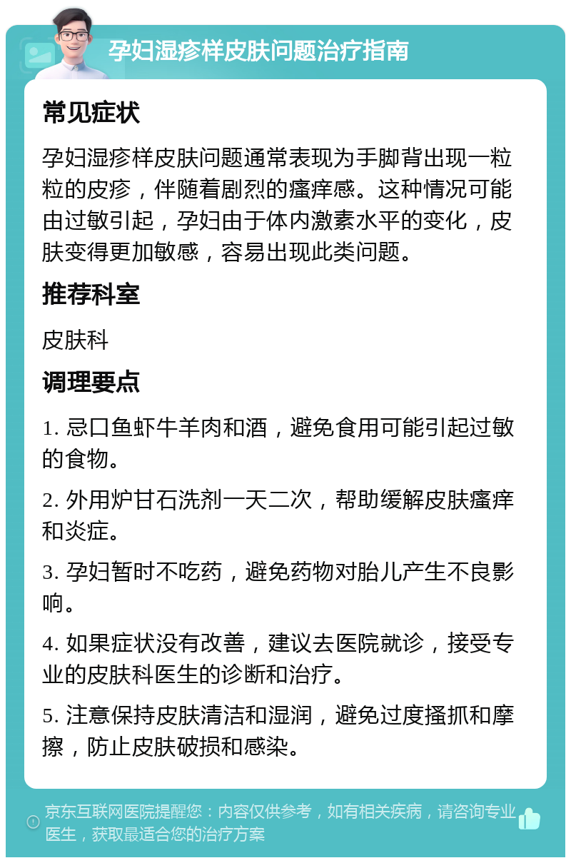 孕妇湿疹样皮肤问题治疗指南 常见症状 孕妇湿疹样皮肤问题通常表现为手脚背出现一粒粒的皮疹，伴随着剧烈的瘙痒感。这种情况可能由过敏引起，孕妇由于体内激素水平的变化，皮肤变得更加敏感，容易出现此类问题。 推荐科室 皮肤科 调理要点 1. 忌口鱼虾牛羊肉和酒，避免食用可能引起过敏的食物。 2. 外用炉甘石洗剂一天二次，帮助缓解皮肤瘙痒和炎症。 3. 孕妇暂时不吃药，避免药物对胎儿产生不良影响。 4. 如果症状没有改善，建议去医院就诊，接受专业的皮肤科医生的诊断和治疗。 5. 注意保持皮肤清洁和湿润，避免过度搔抓和摩擦，防止皮肤破损和感染。