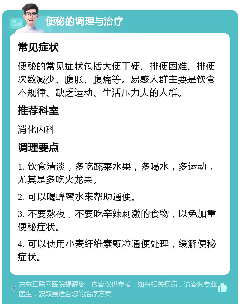 便秘的调理与治疗 常见症状 便秘的常见症状包括大便干硬、排便困难、排便次数减少、腹胀、腹痛等。易感人群主要是饮食不规律、缺乏运动、生活压力大的人群。 推荐科室 消化内科 调理要点 1. 饮食清淡，多吃蔬菜水果，多喝水，多运动，尤其是多吃火龙果。 2. 可以喝蜂蜜水来帮助通便。 3. 不要熬夜，不要吃辛辣刺激的食物，以免加重便秘症状。 4. 可以使用小麦纤维素颗粒通便处理，缓解便秘症状。