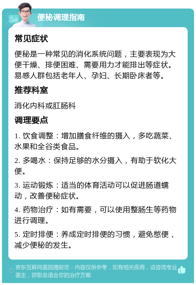 便秘调理指南 常见症状 便秘是一种常见的消化系统问题，主要表现为大便干燥、排便困难、需要用力才能排出等症状。易感人群包括老年人、孕妇、长期卧床者等。 推荐科室 消化内科或肛肠科 调理要点 1. 饮食调整：增加膳食纤维的摄入，多吃蔬菜、水果和全谷类食品。 2. 多喝水：保持足够的水分摄入，有助于软化大便。 3. 运动锻炼：适当的体育活动可以促进肠道蠕动，改善便秘症状。 4. 药物治疗：如有需要，可以使用整肠生等药物进行调理。 5. 定时排便：养成定时排便的习惯，避免憋便，减少便秘的发生。