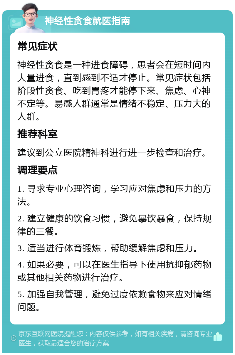 神经性贪食就医指南 常见症状 神经性贪食是一种进食障碍，患者会在短时间内大量进食，直到感到不适才停止。常见症状包括阶段性贪食、吃到胃疼才能停下来、焦虑、心神不定等。易感人群通常是情绪不稳定、压力大的人群。 推荐科室 建议到公立医院精神科进行进一步检查和治疗。 调理要点 1. 寻求专业心理咨询，学习应对焦虑和压力的方法。 2. 建立健康的饮食习惯，避免暴饮暴食，保持规律的三餐。 3. 适当进行体育锻炼，帮助缓解焦虑和压力。 4. 如果必要，可以在医生指导下使用抗抑郁药物或其他相关药物进行治疗。 5. 加强自我管理，避免过度依赖食物来应对情绪问题。