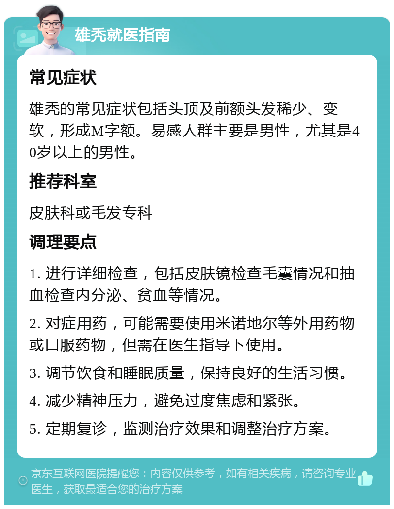 雄秃就医指南 常见症状 雄秃的常见症状包括头顶及前额头发稀少、变软，形成M字额。易感人群主要是男性，尤其是40岁以上的男性。 推荐科室 皮肤科或毛发专科 调理要点 1. 进行详细检查，包括皮肤镜检查毛囊情况和抽血检查内分泌、贫血等情况。 2. 对症用药，可能需要使用米诺地尔等外用药物或口服药物，但需在医生指导下使用。 3. 调节饮食和睡眠质量，保持良好的生活习惯。 4. 减少精神压力，避免过度焦虑和紧张。 5. 定期复诊，监测治疗效果和调整治疗方案。