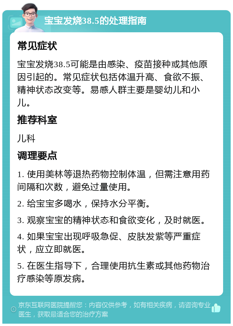 宝宝发烧38.5的处理指南 常见症状 宝宝发烧38.5可能是由感染、疫苗接种或其他原因引起的。常见症状包括体温升高、食欲不振、精神状态改变等。易感人群主要是婴幼儿和小儿。 推荐科室 儿科 调理要点 1. 使用美林等退热药物控制体温，但需注意用药间隔和次数，避免过量使用。 2. 给宝宝多喝水，保持水分平衡。 3. 观察宝宝的精神状态和食欲变化，及时就医。 4. 如果宝宝出现呼吸急促、皮肤发紫等严重症状，应立即就医。 5. 在医生指导下，合理使用抗生素或其他药物治疗感染等原发病。