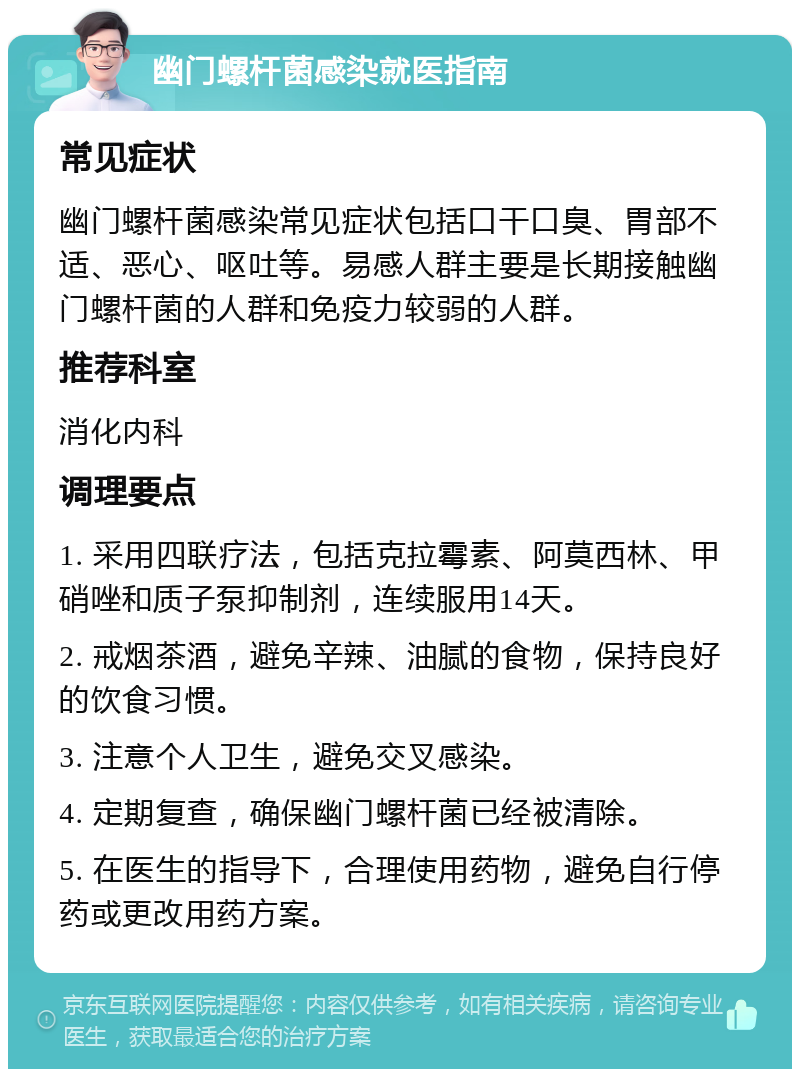 幽门螺杆菌感染就医指南 常见症状 幽门螺杆菌感染常见症状包括口干口臭、胃部不适、恶心、呕吐等。易感人群主要是长期接触幽门螺杆菌的人群和免疫力较弱的人群。 推荐科室 消化内科 调理要点 1. 采用四联疗法，包括克拉霉素、阿莫西林、甲硝唑和质子泵抑制剂，连续服用14天。 2. 戒烟茶酒，避免辛辣、油腻的食物，保持良好的饮食习惯。 3. 注意个人卫生，避免交叉感染。 4. 定期复查，确保幽门螺杆菌已经被清除。 5. 在医生的指导下，合理使用药物，避免自行停药或更改用药方案。