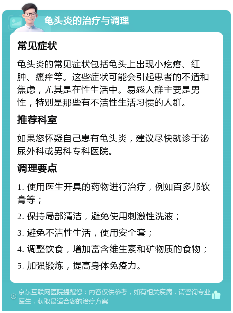 龟头炎的治疗与调理 常见症状 龟头炎的常见症状包括龟头上出现小疙瘩、红肿、瘙痒等。这些症状可能会引起患者的不适和焦虑，尤其是在性生活中。易感人群主要是男性，特别是那些有不洁性生活习惯的人群。 推荐科室 如果您怀疑自己患有龟头炎，建议尽快就诊于泌尿外科或男科专科医院。 调理要点 1. 使用医生开具的药物进行治疗，例如百多邦软膏等； 2. 保持局部清洁，避免使用刺激性洗液； 3. 避免不洁性生活，使用安全套； 4. 调整饮食，增加富含维生素和矿物质的食物； 5. 加强锻炼，提高身体免疫力。