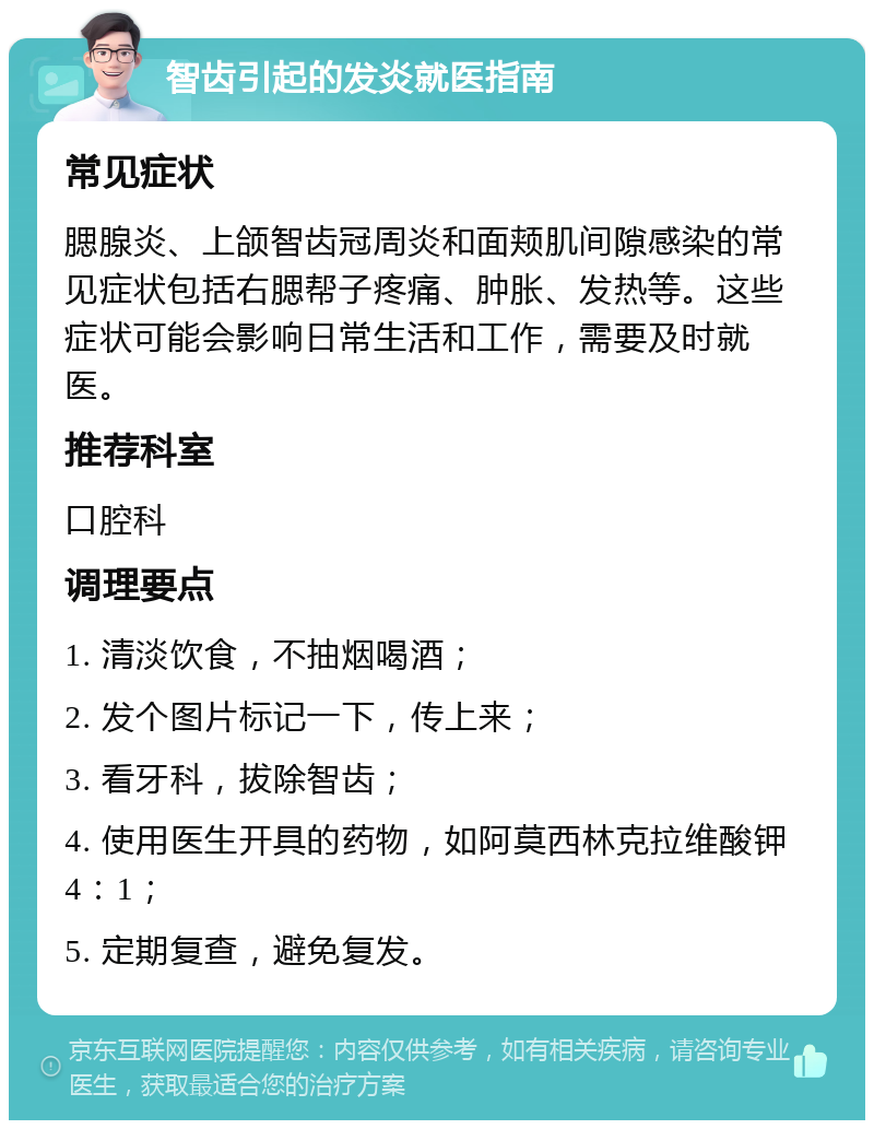 智齿引起的发炎就医指南 常见症状 腮腺炎、上颌智齿冠周炎和面颊肌间隙感染的常见症状包括右腮帮子疼痛、肿胀、发热等。这些症状可能会影响日常生活和工作，需要及时就医。 推荐科室 口腔科 调理要点 1. 清淡饮食，不抽烟喝酒； 2. 发个图片标记一下，传上来； 3. 看牙科，拔除智齿； 4. 使用医生开具的药物，如阿莫西林克拉维酸钾4：1； 5. 定期复查，避免复发。