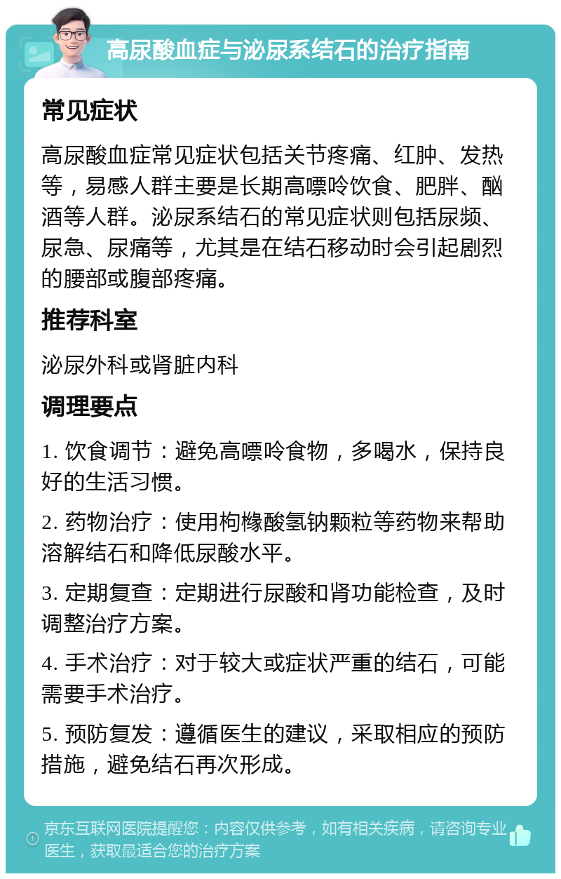 高尿酸血症与泌尿系结石的治疗指南 常见症状 高尿酸血症常见症状包括关节疼痛、红肿、发热等，易感人群主要是长期高嘌呤饮食、肥胖、酗酒等人群。泌尿系结石的常见症状则包括尿频、尿急、尿痛等，尤其是在结石移动时会引起剧烈的腰部或腹部疼痛。 推荐科室 泌尿外科或肾脏内科 调理要点 1. 饮食调节：避免高嘌呤食物，多喝水，保持良好的生活习惯。 2. 药物治疗：使用枸橼酸氢钠颗粒等药物来帮助溶解结石和降低尿酸水平。 3. 定期复查：定期进行尿酸和肾功能检查，及时调整治疗方案。 4. 手术治疗：对于较大或症状严重的结石，可能需要手术治疗。 5. 预防复发：遵循医生的建议，采取相应的预防措施，避免结石再次形成。