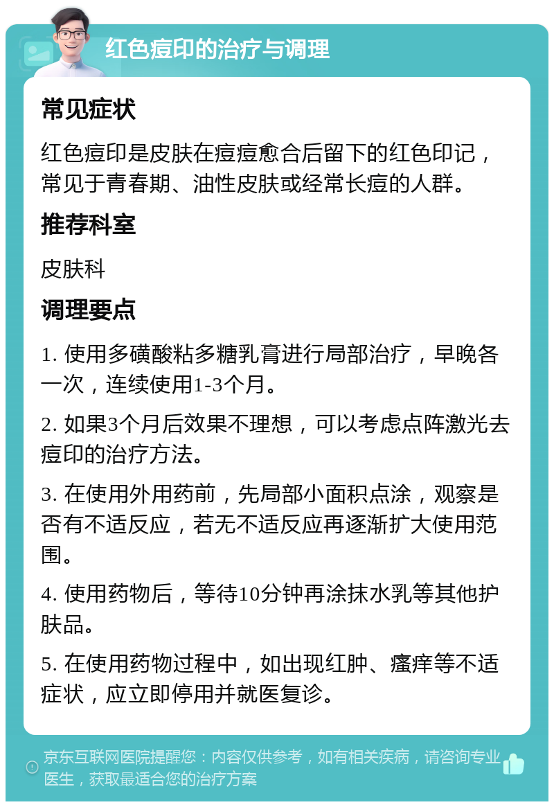 红色痘印的治疗与调理 常见症状 红色痘印是皮肤在痘痘愈合后留下的红色印记，常见于青春期、油性皮肤或经常长痘的人群。 推荐科室 皮肤科 调理要点 1. 使用多磺酸粘多糖乳膏进行局部治疗，早晚各一次，连续使用1-3个月。 2. 如果3个月后效果不理想，可以考虑点阵激光去痘印的治疗方法。 3. 在使用外用药前，先局部小面积点涂，观察是否有不适反应，若无不适反应再逐渐扩大使用范围。 4. 使用药物后，等待10分钟再涂抹水乳等其他护肤品。 5. 在使用药物过程中，如出现红肿、瘙痒等不适症状，应立即停用并就医复诊。