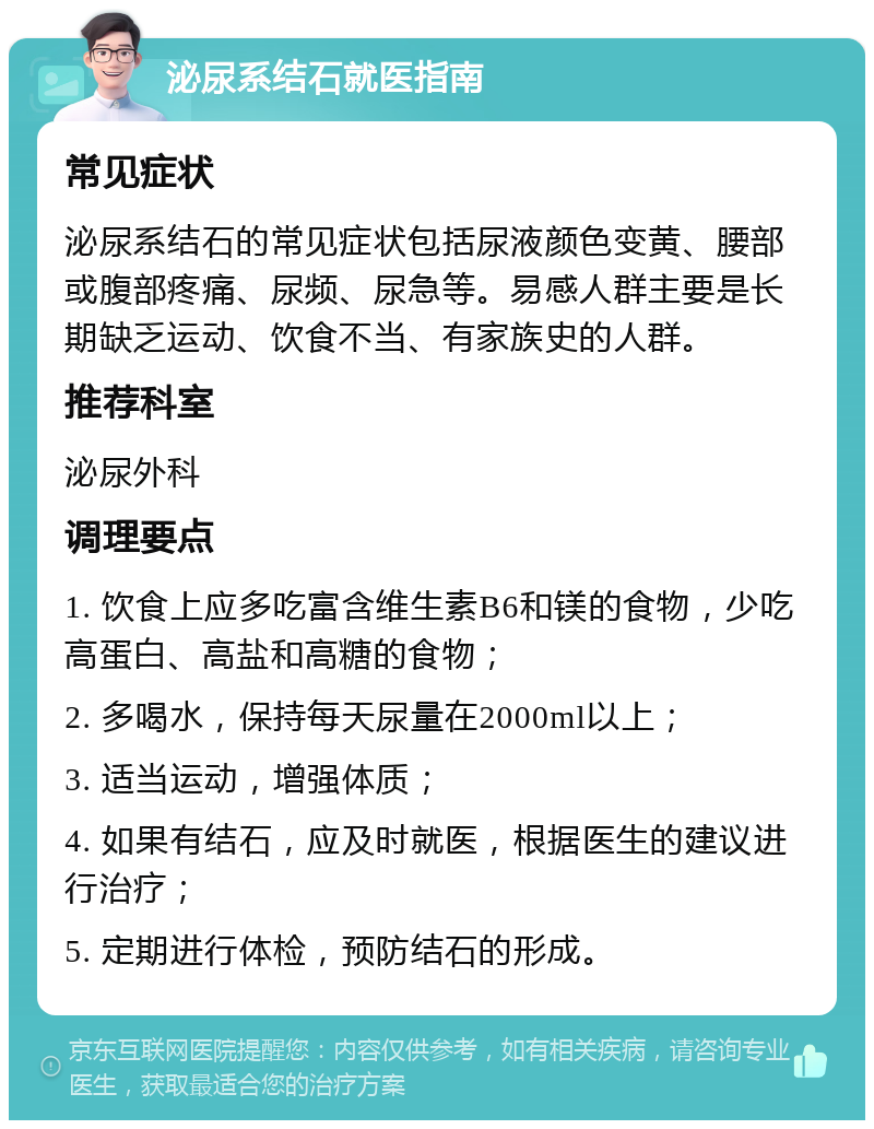 泌尿系结石就医指南 常见症状 泌尿系结石的常见症状包括尿液颜色变黄、腰部或腹部疼痛、尿频、尿急等。易感人群主要是长期缺乏运动、饮食不当、有家族史的人群。 推荐科室 泌尿外科 调理要点 1. 饮食上应多吃富含维生素B6和镁的食物，少吃高蛋白、高盐和高糖的食物； 2. 多喝水，保持每天尿量在2000ml以上； 3. 适当运动，增强体质； 4. 如果有结石，应及时就医，根据医生的建议进行治疗； 5. 定期进行体检，预防结石的形成。