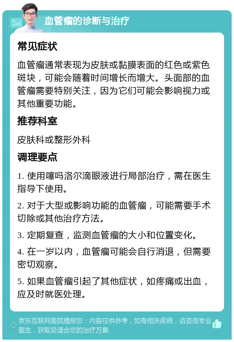 血管瘤的诊断与治疗 常见症状 血管瘤通常表现为皮肤或黏膜表面的红色或紫色斑块，可能会随着时间增长而增大。头面部的血管瘤需要特别关注，因为它们可能会影响视力或其他重要功能。 推荐科室 皮肤科或整形外科 调理要点 1. 使用噻吗洛尔滴眼液进行局部治疗，需在医生指导下使用。 2. 对于大型或影响功能的血管瘤，可能需要手术切除或其他治疗方法。 3. 定期复查，监测血管瘤的大小和位置变化。 4. 在一岁以内，血管瘤可能会自行消退，但需要密切观察。 5. 如果血管瘤引起了其他症状，如疼痛或出血，应及时就医处理。