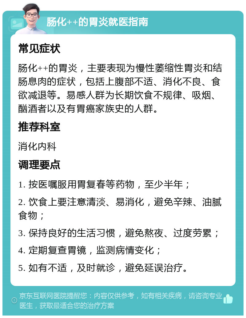 肠化++的胃炎就医指南 常见症状 肠化++的胃炎，主要表现为慢性萎缩性胃炎和结肠息肉的症状，包括上腹部不适、消化不良、食欲减退等。易感人群为长期饮食不规律、吸烟、酗酒者以及有胃癌家族史的人群。 推荐科室 消化内科 调理要点 1. 按医嘱服用胃复春等药物，至少半年； 2. 饮食上要注意清淡、易消化，避免辛辣、油腻食物； 3. 保持良好的生活习惯，避免熬夜、过度劳累； 4. 定期复查胃镜，监测病情变化； 5. 如有不适，及时就诊，避免延误治疗。