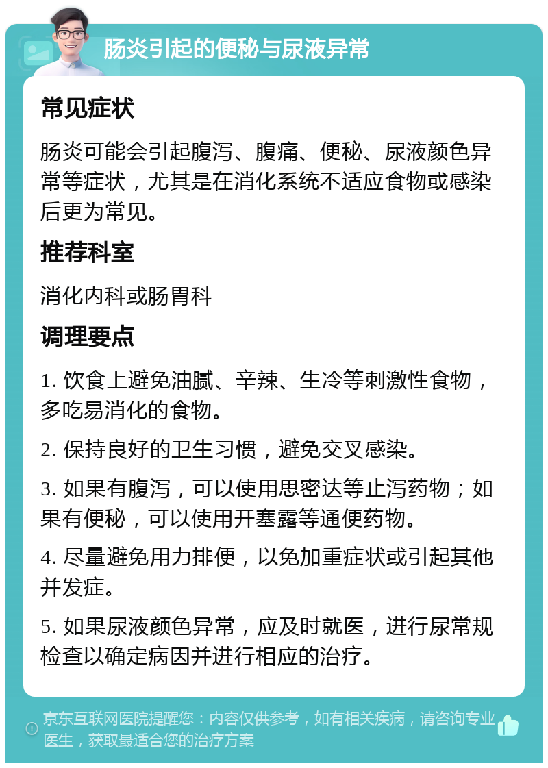 肠炎引起的便秘与尿液异常 常见症状 肠炎可能会引起腹泻、腹痛、便秘、尿液颜色异常等症状，尤其是在消化系统不适应食物或感染后更为常见。 推荐科室 消化内科或肠胃科 调理要点 1. 饮食上避免油腻、辛辣、生冷等刺激性食物，多吃易消化的食物。 2. 保持良好的卫生习惯，避免交叉感染。 3. 如果有腹泻，可以使用思密达等止泻药物；如果有便秘，可以使用开塞露等通便药物。 4. 尽量避免用力排便，以免加重症状或引起其他并发症。 5. 如果尿液颜色异常，应及时就医，进行尿常规检查以确定病因并进行相应的治疗。