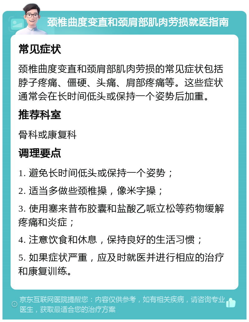 颈椎曲度变直和颈肩部肌肉劳损就医指南 常见症状 颈椎曲度变直和颈肩部肌肉劳损的常见症状包括脖子疼痛、僵硬、头痛、肩部疼痛等。这些症状通常会在长时间低头或保持一个姿势后加重。 推荐科室 骨科或康复科 调理要点 1. 避免长时间低头或保持一个姿势； 2. 适当多做些颈椎操，像米字操； 3. 使用塞来昔布胶囊和盐酸乙哌立松等药物缓解疼痛和炎症； 4. 注意饮食和休息，保持良好的生活习惯； 5. 如果症状严重，应及时就医并进行相应的治疗和康复训练。