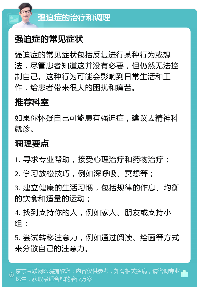 强迫症的治疗和调理 强迫症的常见症状 强迫症的常见症状包括反复进行某种行为或想法，尽管患者知道这并没有必要，但仍然无法控制自己。这种行为可能会影响到日常生活和工作，给患者带来很大的困扰和痛苦。 推荐科室 如果你怀疑自己可能患有强迫症，建议去精神科就诊。 调理要点 1. 寻求专业帮助，接受心理治疗和药物治疗； 2. 学习放松技巧，例如深呼吸、冥想等； 3. 建立健康的生活习惯，包括规律的作息、均衡的饮食和适量的运动； 4. 找到支持你的人，例如家人、朋友或支持小组； 5. 尝试转移注意力，例如通过阅读、绘画等方式来分散自己的注意力。