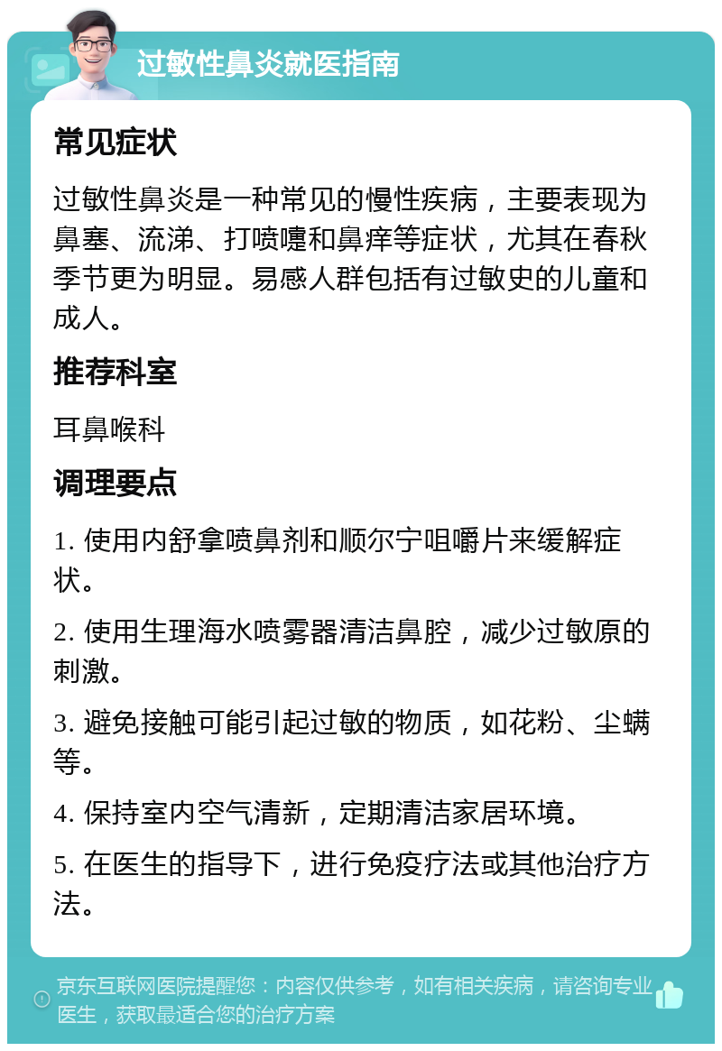 过敏性鼻炎就医指南 常见症状 过敏性鼻炎是一种常见的慢性疾病，主要表现为鼻塞、流涕、打喷嚏和鼻痒等症状，尤其在春秋季节更为明显。易感人群包括有过敏史的儿童和成人。 推荐科室 耳鼻喉科 调理要点 1. 使用内舒拿喷鼻剂和顺尔宁咀嚼片来缓解症状。 2. 使用生理海水喷雾器清洁鼻腔，减少过敏原的刺激。 3. 避免接触可能引起过敏的物质，如花粉、尘螨等。 4. 保持室内空气清新，定期清洁家居环境。 5. 在医生的指导下，进行免疫疗法或其他治疗方法。