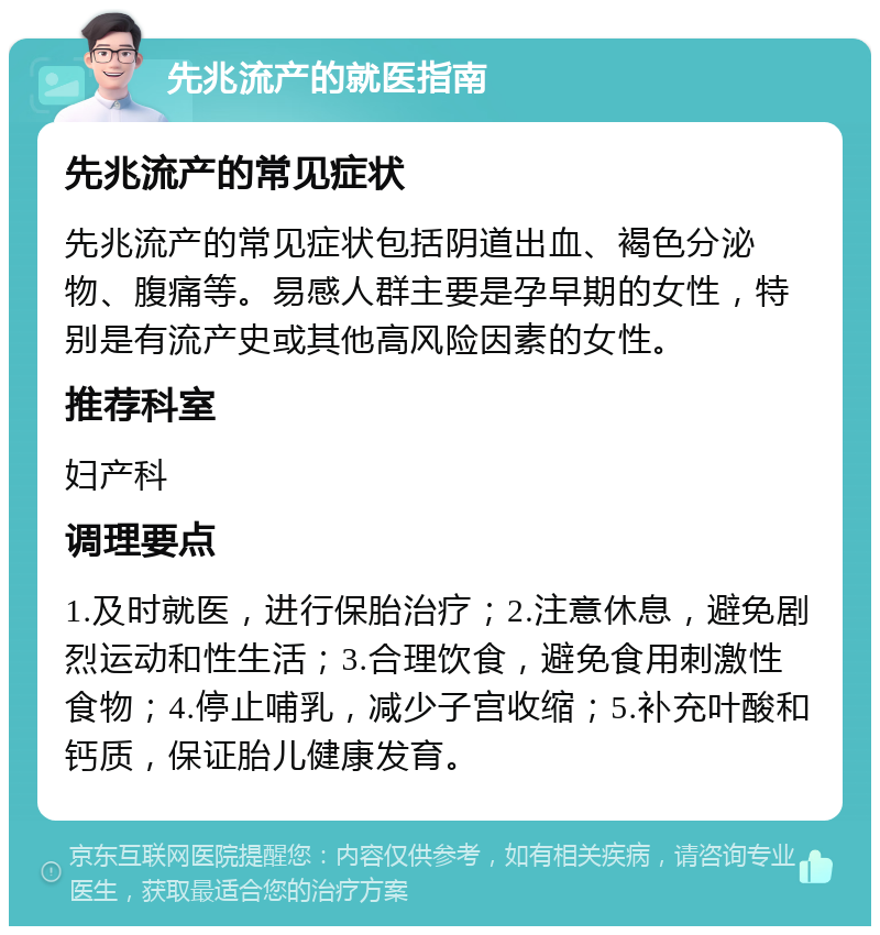 先兆流产的就医指南 先兆流产的常见症状 先兆流产的常见症状包括阴道出血、褐色分泌物、腹痛等。易感人群主要是孕早期的女性，特别是有流产史或其他高风险因素的女性。 推荐科室 妇产科 调理要点 1.及时就医，进行保胎治疗；2.注意休息，避免剧烈运动和性生活；3.合理饮食，避免食用刺激性食物；4.停止哺乳，减少子宫收缩；5.补充叶酸和钙质，保证胎儿健康发育。