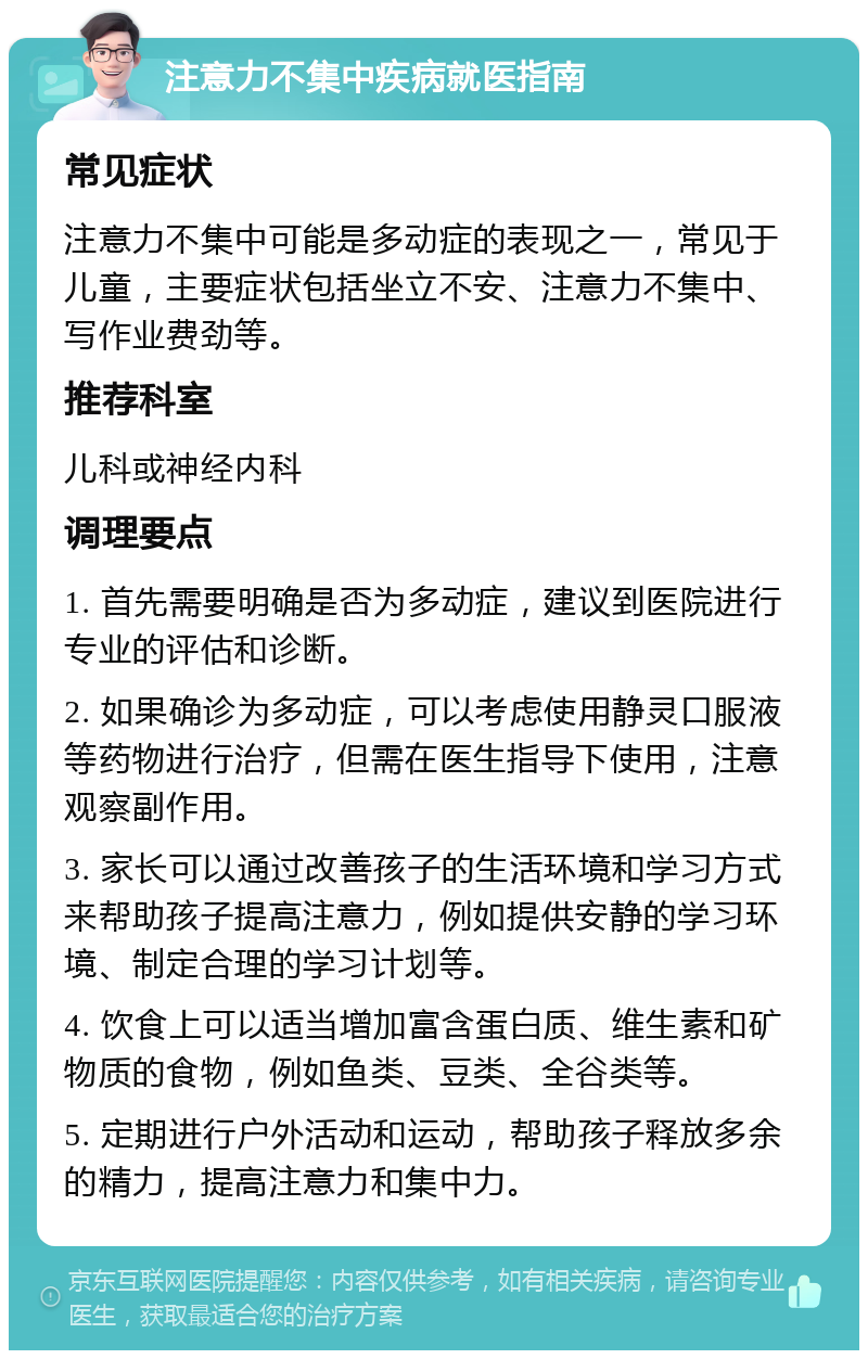 注意力不集中疾病就医指南 常见症状 注意力不集中可能是多动症的表现之一，常见于儿童，主要症状包括坐立不安、注意力不集中、写作业费劲等。 推荐科室 儿科或神经内科 调理要点 1. 首先需要明确是否为多动症，建议到医院进行专业的评估和诊断。 2. 如果确诊为多动症，可以考虑使用静灵口服液等药物进行治疗，但需在医生指导下使用，注意观察副作用。 3. 家长可以通过改善孩子的生活环境和学习方式来帮助孩子提高注意力，例如提供安静的学习环境、制定合理的学习计划等。 4. 饮食上可以适当增加富含蛋白质、维生素和矿物质的食物，例如鱼类、豆类、全谷类等。 5. 定期进行户外活动和运动，帮助孩子释放多余的精力，提高注意力和集中力。