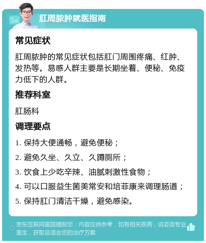 肛周脓肿就医指南 常见症状 肛周脓肿的常见症状包括肛门周围疼痛、红肿、发热等。易感人群主要是长期坐着、便秘、免疫力低下的人群。 推荐科室 肛肠科 调理要点 1. 保持大便通畅，避免便秘； 2. 避免久坐、久立、久蹲厕所； 3. 饮食上少吃辛辣、油腻刺激性食物； 4. 可以口服益生菌美常安和培菲康来调理肠道； 5. 保持肛门清洁干燥，避免感染。