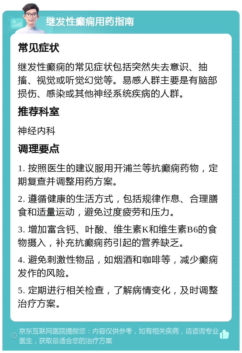 继发性癫痫用药指南 常见症状 继发性癫痫的常见症状包括突然失去意识、抽搐、视觉或听觉幻觉等。易感人群主要是有脑部损伤、感染或其他神经系统疾病的人群。 推荐科室 神经内科 调理要点 1. 按照医生的建议服用开浦兰等抗癫痫药物，定期复查并调整用药方案。 2. 遵循健康的生活方式，包括规律作息、合理膳食和适量运动，避免过度疲劳和压力。 3. 增加富含钙、叶酸、维生素K和维生素B6的食物摄入，补充抗癫痫药引起的营养缺乏。 4. 避免刺激性物品，如烟酒和咖啡等，减少癫痫发作的风险。 5. 定期进行相关检查，了解病情变化，及时调整治疗方案。