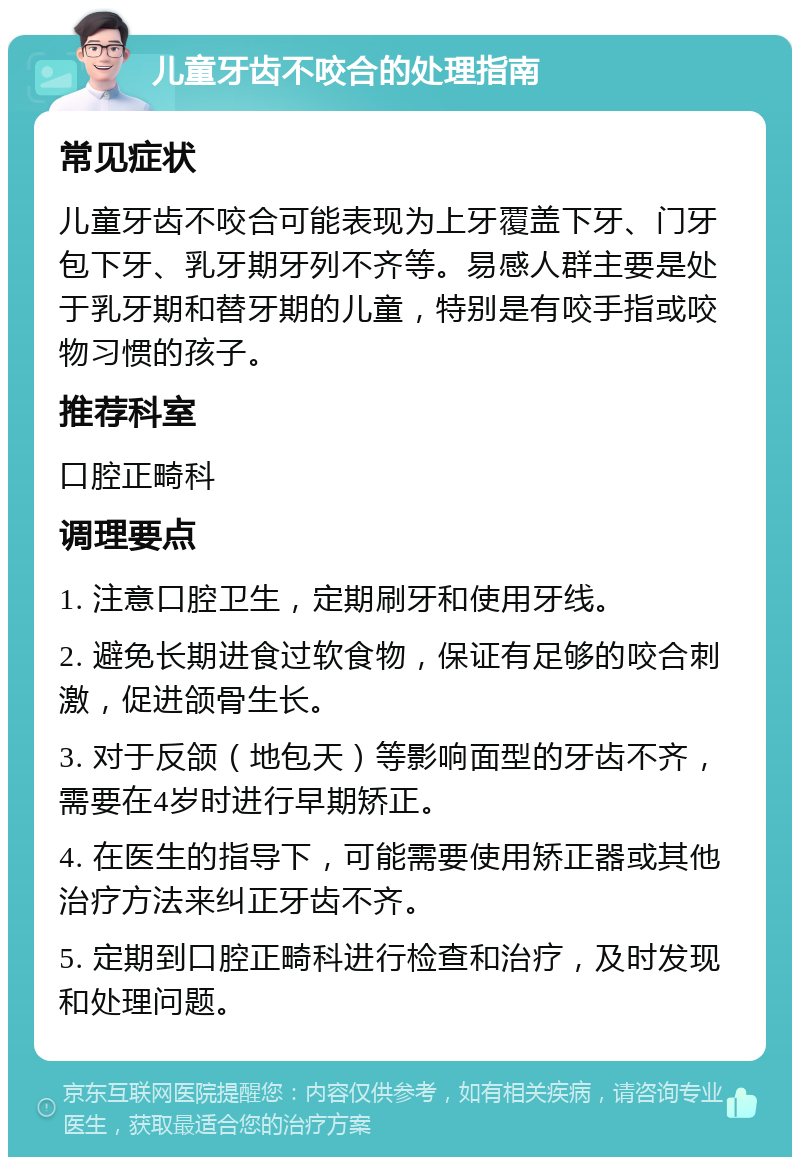 儿童牙齿不咬合的处理指南 常见症状 儿童牙齿不咬合可能表现为上牙覆盖下牙、门牙包下牙、乳牙期牙列不齐等。易感人群主要是处于乳牙期和替牙期的儿童，特别是有咬手指或咬物习惯的孩子。 推荐科室 口腔正畸科 调理要点 1. 注意口腔卫生，定期刷牙和使用牙线。 2. 避免长期进食过软食物，保证有足够的咬合刺激，促进颌骨生长。 3. 对于反颌（地包天）等影响面型的牙齿不齐，需要在4岁时进行早期矫正。 4. 在医生的指导下，可能需要使用矫正器或其他治疗方法来纠正牙齿不齐。 5. 定期到口腔正畸科进行检查和治疗，及时发现和处理问题。