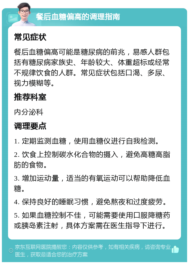 餐后血糖偏高的调理指南 常见症状 餐后血糖偏高可能是糖尿病的前兆，易感人群包括有糖尿病家族史、年龄较大、体重超标或经常不规律饮食的人群。常见症状包括口渴、多尿、视力模糊等。 推荐科室 内分泌科 调理要点 1. 定期监测血糖，使用血糖仪进行自我检测。 2. 饮食上控制碳水化合物的摄入，避免高糖高脂肪的食物。 3. 增加运动量，适当的有氧运动可以帮助降低血糖。 4. 保持良好的睡眠习惯，避免熬夜和过度疲劳。 5. 如果血糖控制不佳，可能需要使用口服降糖药或胰岛素注射，具体方案需在医生指导下进行。