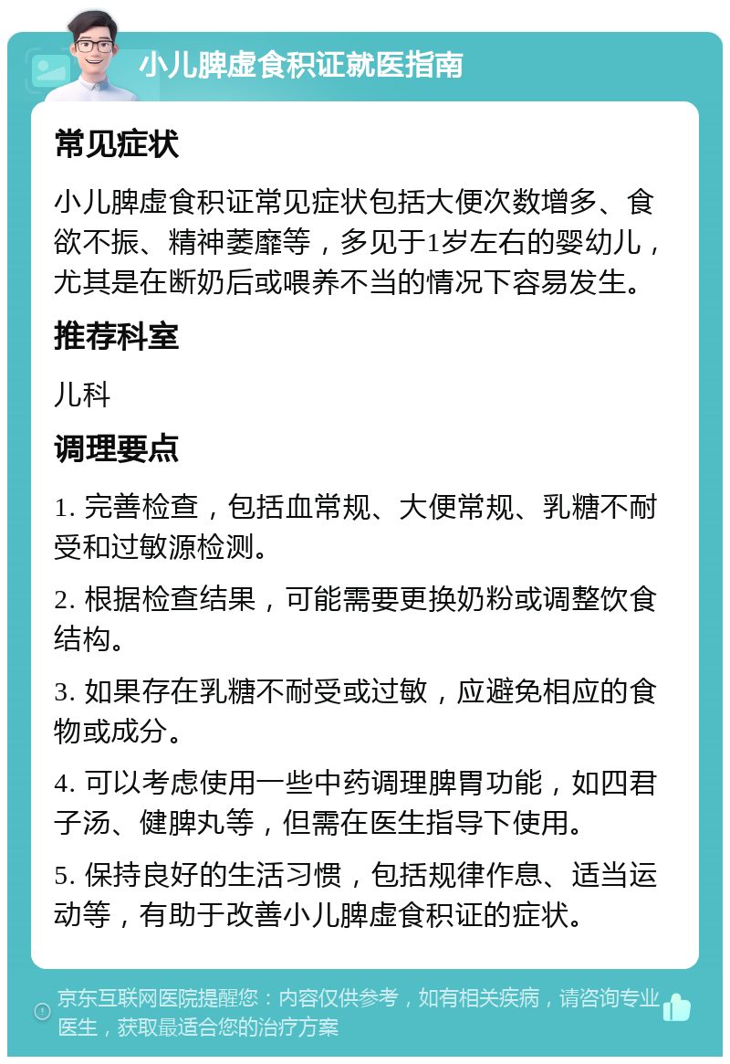 小儿脾虚食积证就医指南 常见症状 小儿脾虚食积证常见症状包括大便次数增多、食欲不振、精神萎靡等，多见于1岁左右的婴幼儿，尤其是在断奶后或喂养不当的情况下容易发生。 推荐科室 儿科 调理要点 1. 完善检查，包括血常规、大便常规、乳糖不耐受和过敏源检测。 2. 根据检查结果，可能需要更换奶粉或调整饮食结构。 3. 如果存在乳糖不耐受或过敏，应避免相应的食物或成分。 4. 可以考虑使用一些中药调理脾胃功能，如四君子汤、健脾丸等，但需在医生指导下使用。 5. 保持良好的生活习惯，包括规律作息、适当运动等，有助于改善小儿脾虚食积证的症状。