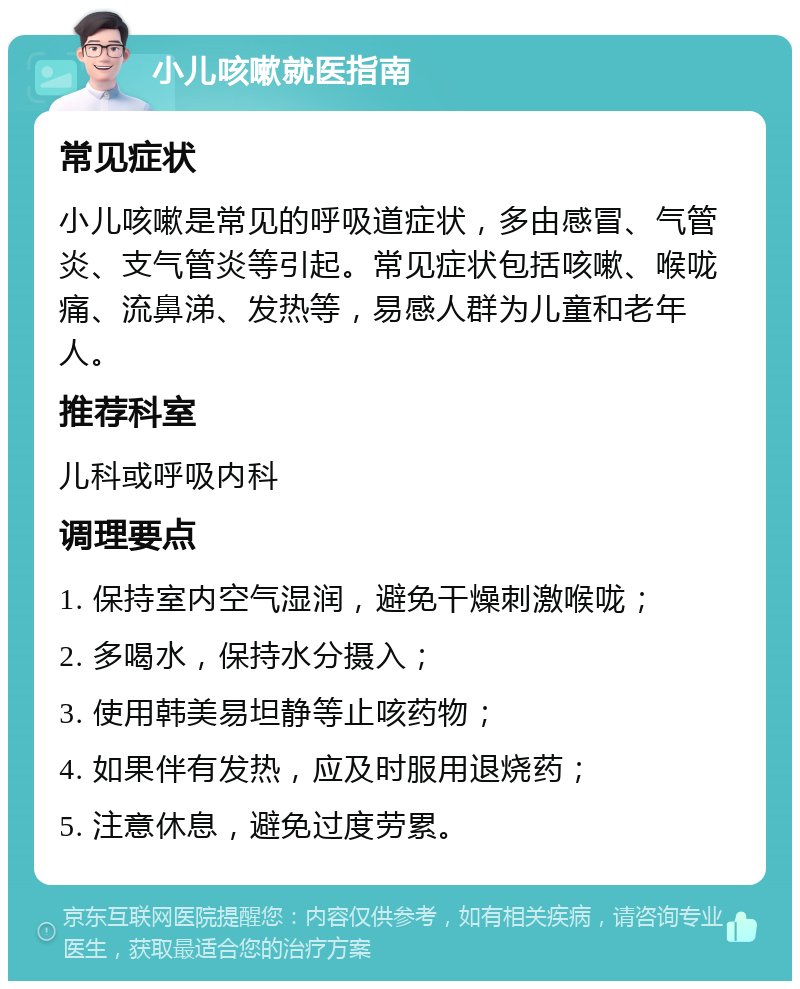 小儿咳嗽就医指南 常见症状 小儿咳嗽是常见的呼吸道症状，多由感冒、气管炎、支气管炎等引起。常见症状包括咳嗽、喉咙痛、流鼻涕、发热等，易感人群为儿童和老年人。 推荐科室 儿科或呼吸内科 调理要点 1. 保持室内空气湿润，避免干燥刺激喉咙； 2. 多喝水，保持水分摄入； 3. 使用韩美易坦静等止咳药物； 4. 如果伴有发热，应及时服用退烧药； 5. 注意休息，避免过度劳累。