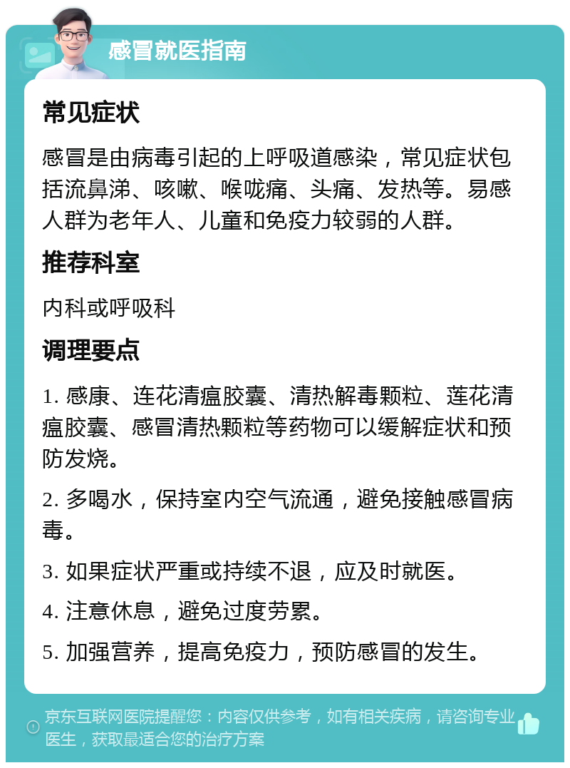 感冒就医指南 常见症状 感冒是由病毒引起的上呼吸道感染，常见症状包括流鼻涕、咳嗽、喉咙痛、头痛、发热等。易感人群为老年人、儿童和免疫力较弱的人群。 推荐科室 内科或呼吸科 调理要点 1. 感康、连花清瘟胶囊、清热解毒颗粒、莲花清瘟胶囊、感冒清热颗粒等药物可以缓解症状和预防发烧。 2. 多喝水，保持室内空气流通，避免接触感冒病毒。 3. 如果症状严重或持续不退，应及时就医。 4. 注意休息，避免过度劳累。 5. 加强营养，提高免疫力，预防感冒的发生。