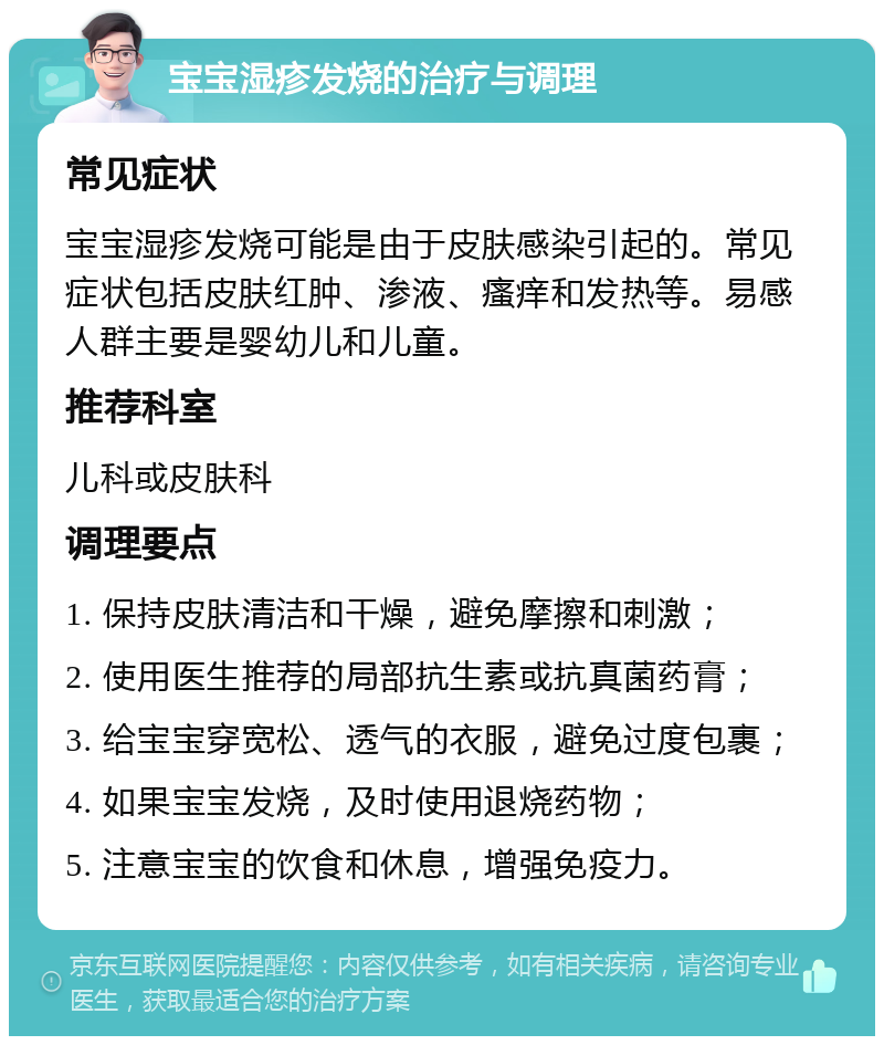 宝宝湿疹发烧的治疗与调理 常见症状 宝宝湿疹发烧可能是由于皮肤感染引起的。常见症状包括皮肤红肿、渗液、瘙痒和发热等。易感人群主要是婴幼儿和儿童。 推荐科室 儿科或皮肤科 调理要点 1. 保持皮肤清洁和干燥，避免摩擦和刺激； 2. 使用医生推荐的局部抗生素或抗真菌药膏； 3. 给宝宝穿宽松、透气的衣服，避免过度包裹； 4. 如果宝宝发烧，及时使用退烧药物； 5. 注意宝宝的饮食和休息，增强免疫力。