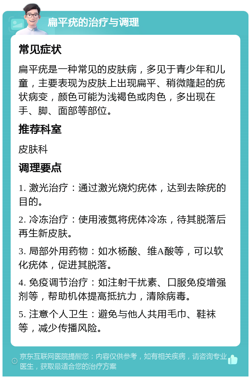 扁平疣的治疗与调理 常见症状 扁平疣是一种常见的皮肤病，多见于青少年和儿童，主要表现为皮肤上出现扁平、稍微隆起的疣状病变，颜色可能为浅褐色或肉色，多出现在手、脚、面部等部位。 推荐科室 皮肤科 调理要点 1. 激光治疗：通过激光烧灼疣体，达到去除疣的目的。 2. 冷冻治疗：使用液氮将疣体冷冻，待其脱落后再生新皮肤。 3. 局部外用药物：如水杨酸、维A酸等，可以软化疣体，促进其脱落。 4. 免疫调节治疗：如注射干扰素、口服免疫增强剂等，帮助机体提高抵抗力，清除病毒。 5. 注意个人卫生：避免与他人共用毛巾、鞋袜等，减少传播风险。