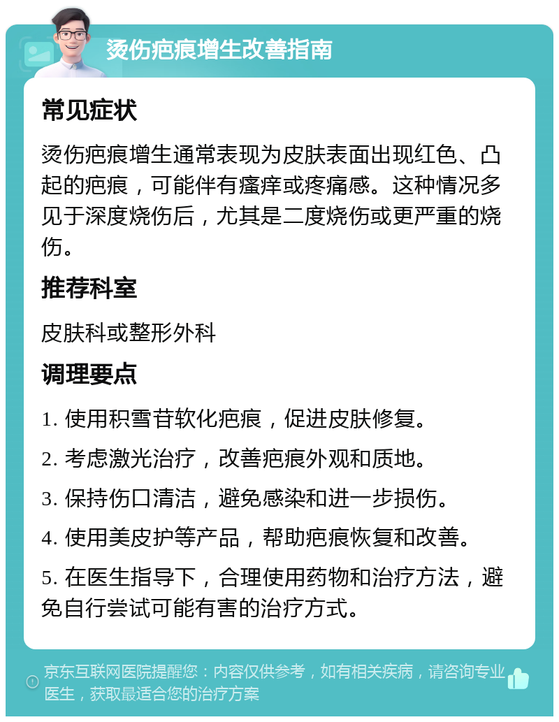 烫伤疤痕增生改善指南 常见症状 烫伤疤痕增生通常表现为皮肤表面出现红色、凸起的疤痕，可能伴有瘙痒或疼痛感。这种情况多见于深度烧伤后，尤其是二度烧伤或更严重的烧伤。 推荐科室 皮肤科或整形外科 调理要点 1. 使用积雪苷软化疤痕，促进皮肤修复。 2. 考虑激光治疗，改善疤痕外观和质地。 3. 保持伤口清洁，避免感染和进一步损伤。 4. 使用美皮护等产品，帮助疤痕恢复和改善。 5. 在医生指导下，合理使用药物和治疗方法，避免自行尝试可能有害的治疗方式。